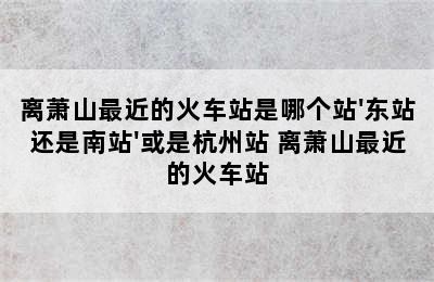 离萧山最近的火车站是哪个站'东站还是南站'或是杭州站 离萧山最近的火车站